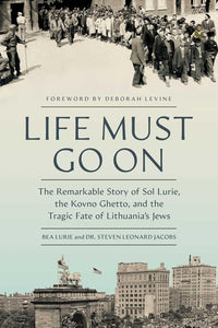 Life Must Go On: The Remarkable Story of Sol Lurie, the Kovno Ghetto, and the Tragic Fate of Lithuania’s Jews